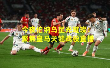 今夜伯纳乌星光璀璨：聚焦皇马关键战役直播