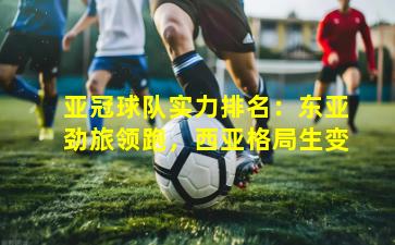 亚冠球队实力排名：东亚劲旅领跑，西亚格局生变