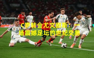 C罗转会尤文图斯：一场震撼足坛的世纪交易