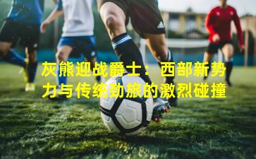 灰熊迎战爵士：西部新势力与传统劲旅的激烈碰撞