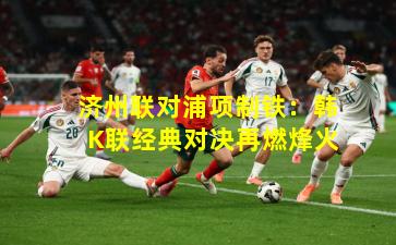 济州联对浦项制铁：韩K联经典对决再燃烽火