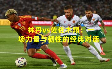 林丹vs佐佐木翔:一场力量与韧性的经典对话