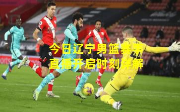 今日辽宁男篮赛事直播开启时刻详解