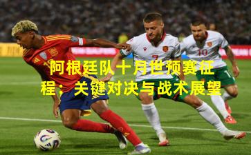 阿根廷队十月世预赛征程：关键对决与战术展望