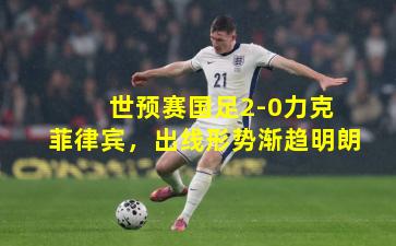  世预赛国足2-0力克菲律宾，出线形势渐趋明朗