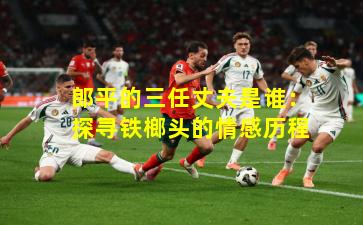 郎平的三任丈夫是谁：探寻铁榔头的情感历程