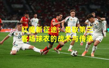 红魔新征途：曼联第三客场球衣的战术与传承