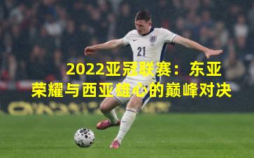 2022亚冠联赛：东亚荣耀与西亚雄心的巅峰对决