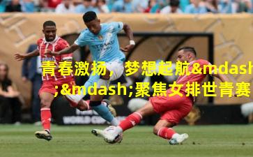 青春激扬，梦想起航——聚焦女排世青赛的荣耀征程