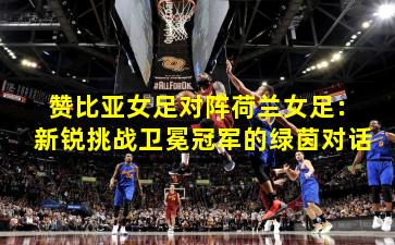 赞比亚女足对阵荷兰女足：新锐挑战卫冕冠军的绿茵对话