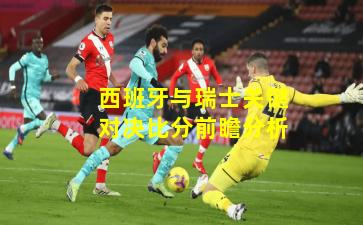 西班牙与瑞士关键对决比分前瞻分析