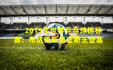 2019年世界乒乓球锦标赛：布达佩斯见证新王登基